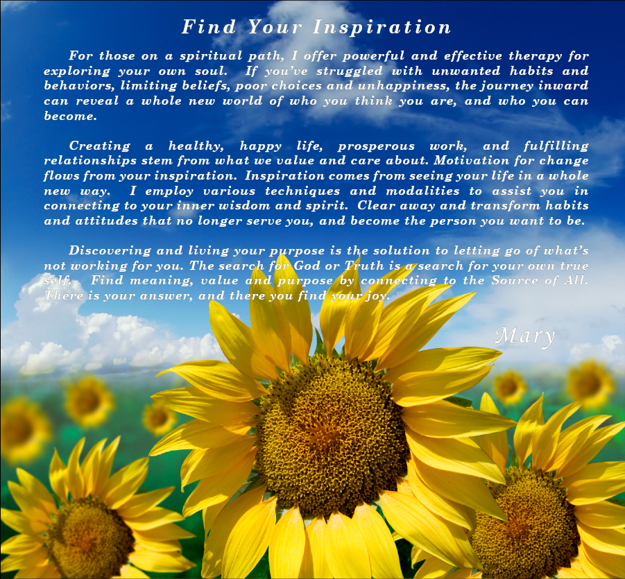FIND YOUR INSPIRATION

	For those on a spiritual path, Hypnotherapy is an effective and powerful tool for exploring your own soul.  If you've struggled with unwanted habits and behaviors, limiting beliefs, poor choices and unhappiness, the journey inward can reveal a whole new world of who you think you are, and who you can become. The conditioned mind can be transformed into a useful and helpful tool that you control, rather than being controlled by it.

	Creating a healthy, happy life, prosperous work, and fulfilling relationships stem from what we value and care about.  Not what we should do, but what we want to do.  Motivation for change flows from inspiration.  And inspiration comes from seeing your life in a whole new way.  I employ various techniques and modalities to assist you in connecting to your deeper self and your spirit.  Hypnotherapy can help you clear away and transform
habits and attitudes that no longer serve you.

	Discovering and living your purpose is the solution to letting go of what's not working for you. The search for God or Truth is a search for your own true self.   Your own spirit is the love, guidance and security that you seek.  Find meaning, value and purpose in your life by connecting with the source of All That Is.  There you find your answer, and there you find your joy.
                                                       				Mary Dziennik